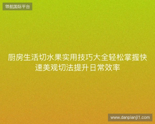 厨房生活切水果实用技巧大全轻松掌握快速美观切法提升日常效率